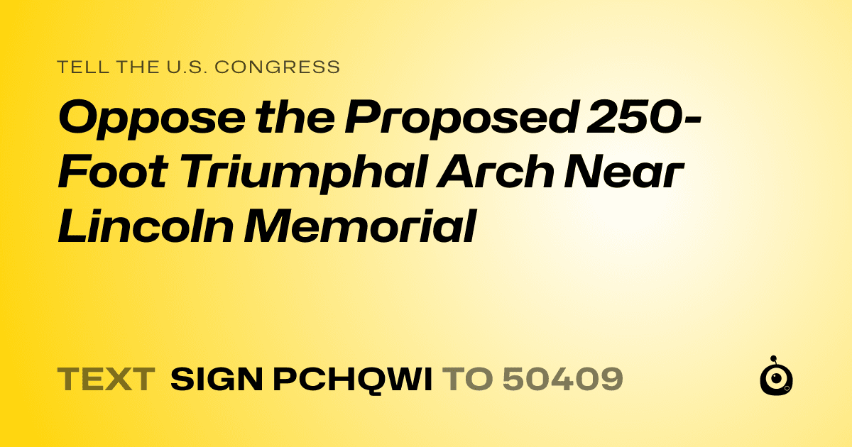 A shareable card that reads "tell the U.S. Congress: Oppose the Proposed 250-Foot Triumphal Arch Near Lincoln Memorial" followed by "text sign PCHQWI to 50409"