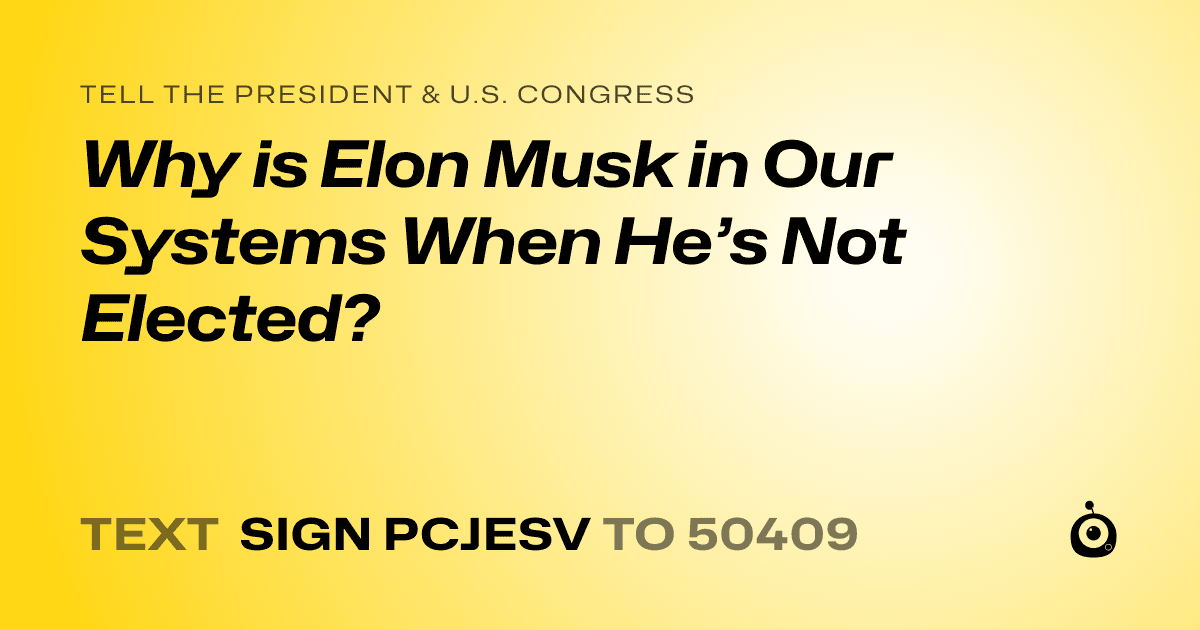 A shareable card that reads "tell the President & U.S. Congress: Why is Elon Musk in Our Systems When He’s Not Elected?" followed by "text sign PCJESV to 50409"
