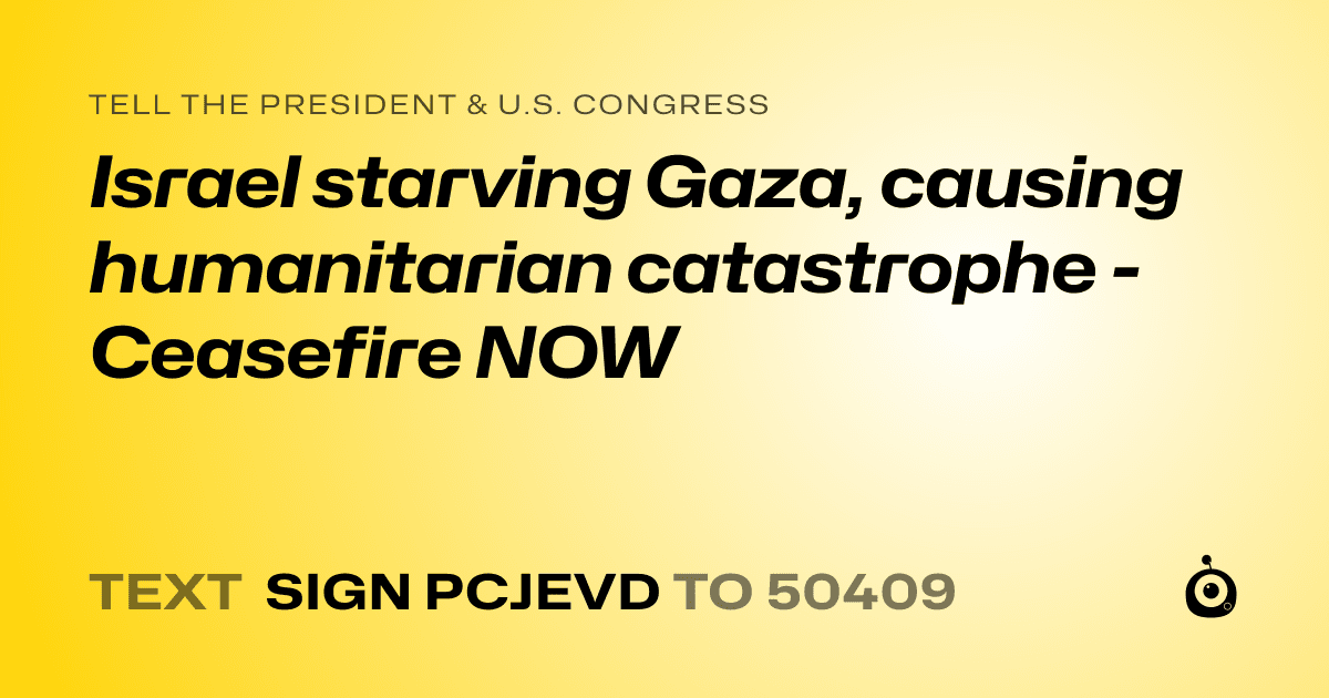 A shareable card that reads "tell the President & U.S. Congress: Israel starving Gaza, causing humanitarian catastrophe - Ceasefire NOW" followed by "text sign PCJEVD to 50409"