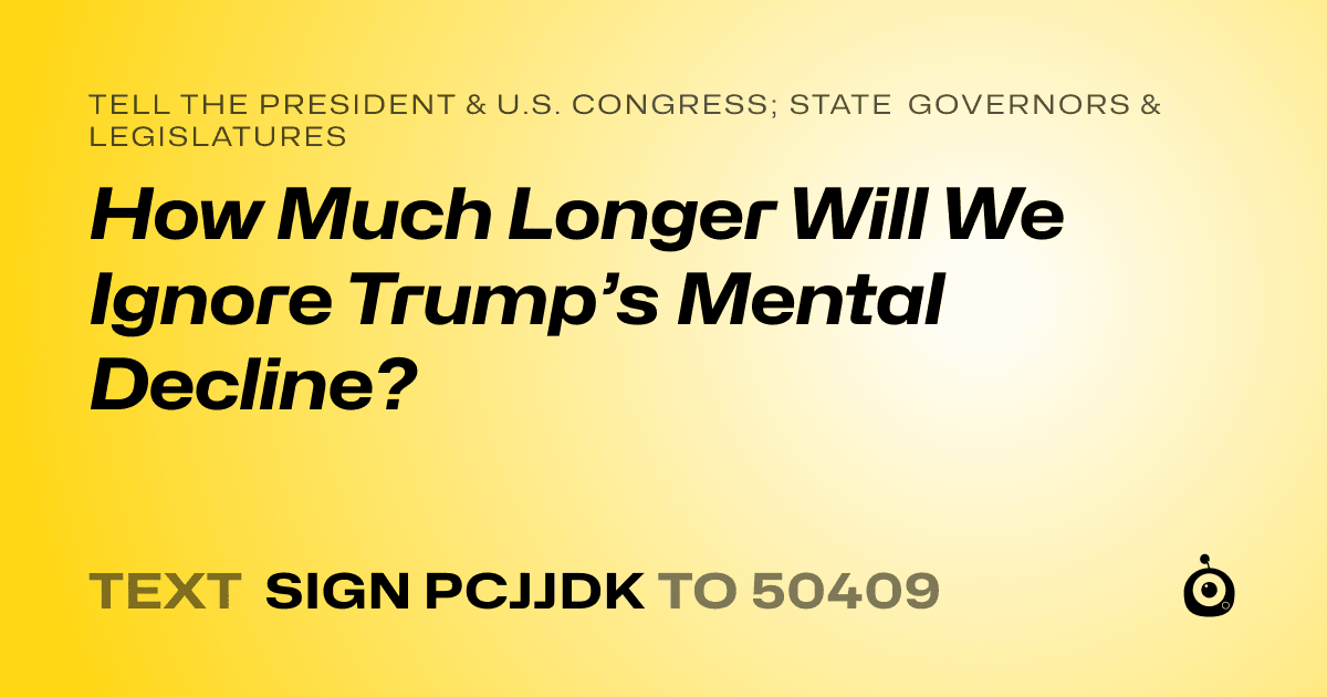 A shareable card that reads "tell the President & U.S. Congress; State Governors & Legislatures: How Much Longer Will We Ignore Trump’s Mental Decline?" followed by "text sign PCJJDK to 50409"