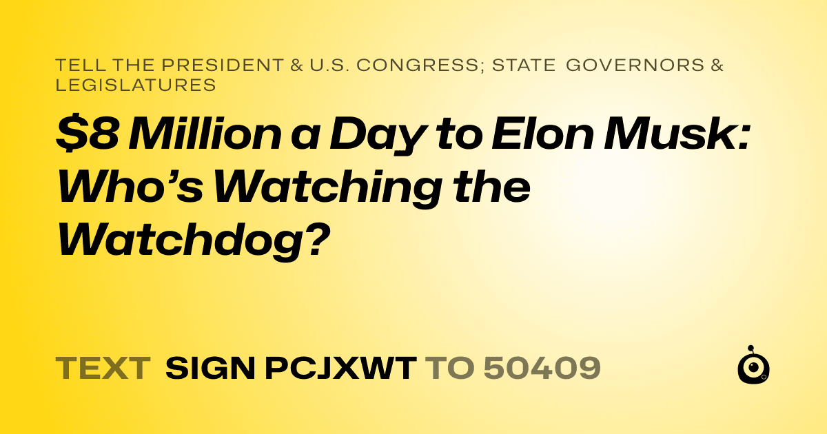 A shareable card that reads "tell the President & U.S. Congress; State Governors & Legislatures: $8 Million a Day to Elon Musk: Who’s Watching the Watchdog?" followed by "text sign PCJXWT to 50409"