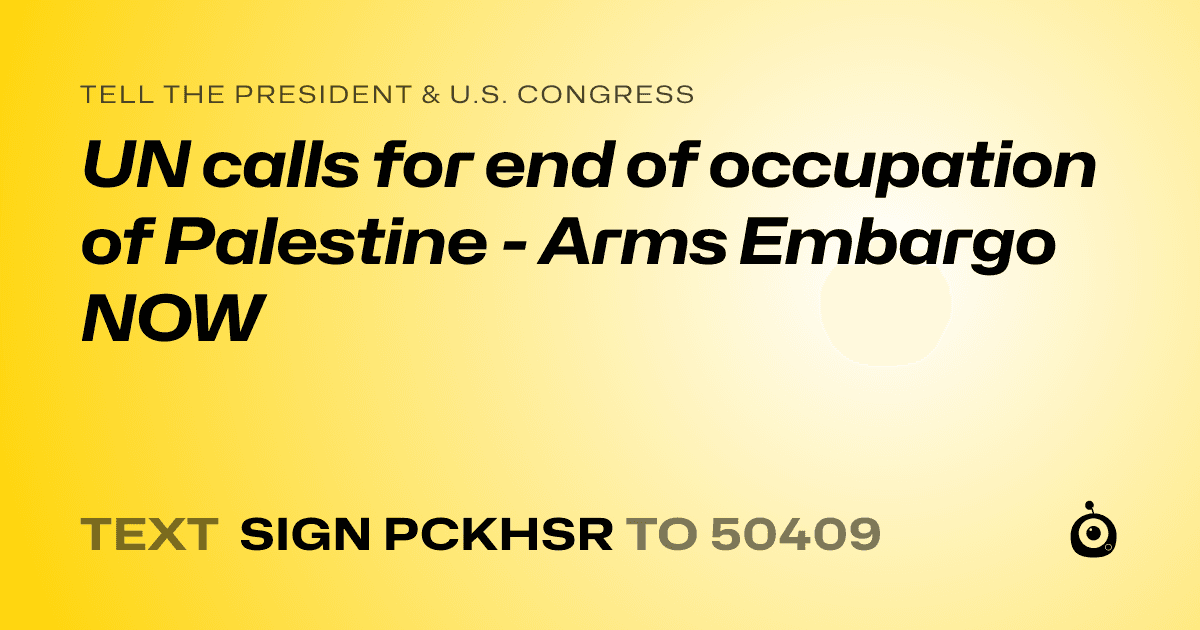 A shareable card that reads "tell the President & U.S. Congress: UN calls for end of occupation of Palestine - Arms Embargo NOW" followed by "text sign PCKHSR to 50409"