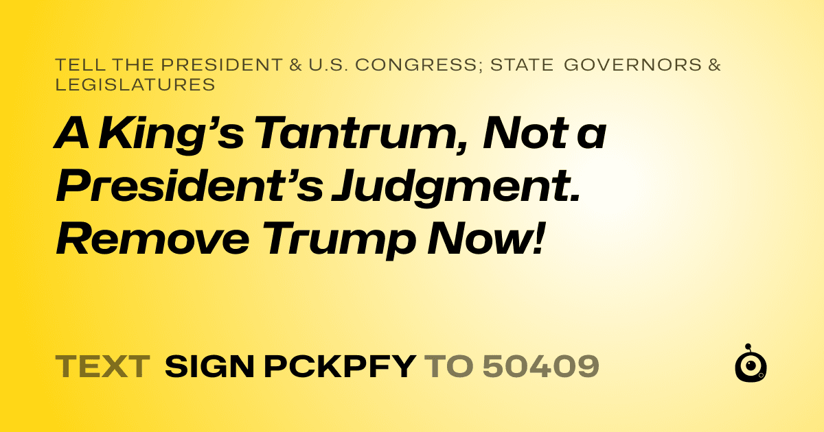 A shareable card that reads "tell the President & U.S. Congress; State Governors & Legislatures: A King’s Tantrum, Not a President’s Judgment. Remove Trump Now!" followed by "text sign PCKPFY to 50409"