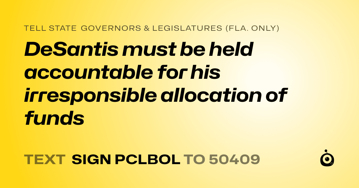 A shareable card that reads "tell State Governors & Legislatures (Fla. only): DeSantis must be held accountable for his irresponsible allocation of funds" followed by "text sign PCLBOL to 50409"