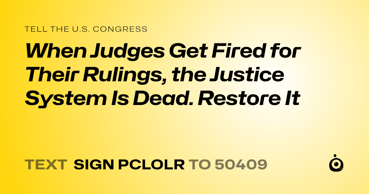 A shareable card that reads "tell the U.S. Congress: When Judges Get Fired for Their Rulings, the Justice System Is Dead. Restore It" followed by "text sign PCLOLR to 50409"