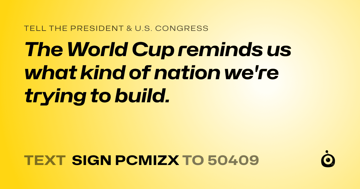 A shareable card that reads "tell the President & U.S. Congress: The World Cup reminds us what kind of nation we're trying to build." followed by "text sign PCMIZX to 50409"