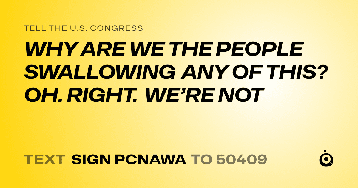 A shareable card that reads "tell the U.S. Congress: WHY ARE WE THE PEOPLE SWALLOWING ANY OF THIS? OH. RIGHT. WE’RE NOT" followed by "text sign PCNAWA to 50409"