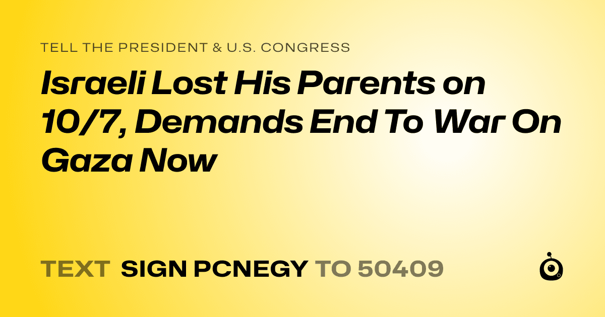 A shareable card that reads "tell the President & U.S. Congress: Israeli Lost His Parents on 10/7, Demands End To War On Gaza Now" followed by "text sign PCNEGY to 50409"