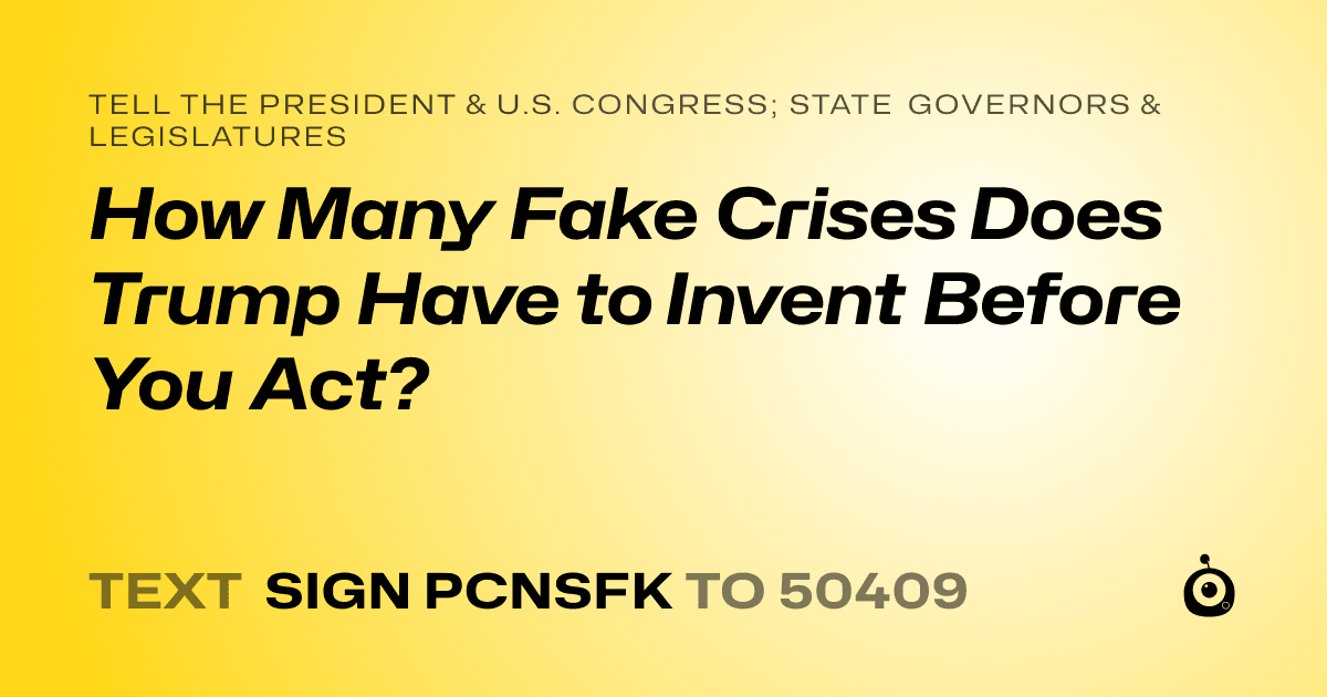A shareable card that reads "tell the President & U.S. Congress; State Governors & Legislatures: How Many Fake Crises Does Trump Have to Invent Before You Act?" followed by "text sign PCNSFK to 50409"
