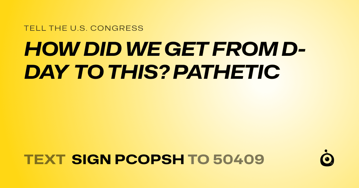 A shareable card that reads "tell the U.S. Congress: HOW DID WE GET FROM D-DAY TO THIS? PATHETIC" followed by "text sign PCOPSH to 50409"