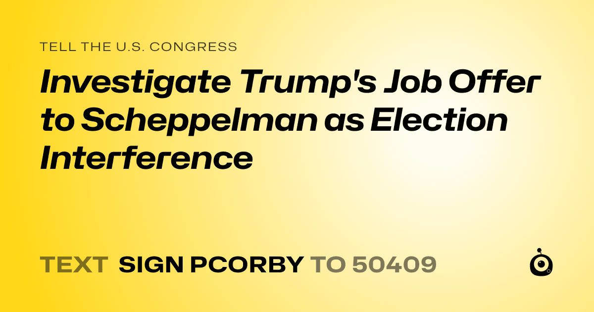 A shareable card that reads "tell the U.S. Congress: Investigate Trump's Job Offer to Scheppelman as Election Interference" followed by "text sign PCORBY to 50409"