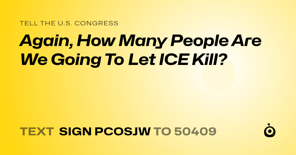 A shareable card that reads "tell the U.S. Congress: Again, How Many People Are We Going To Let ICE Kill?" followed by "text sign PCOSJW to 50409"