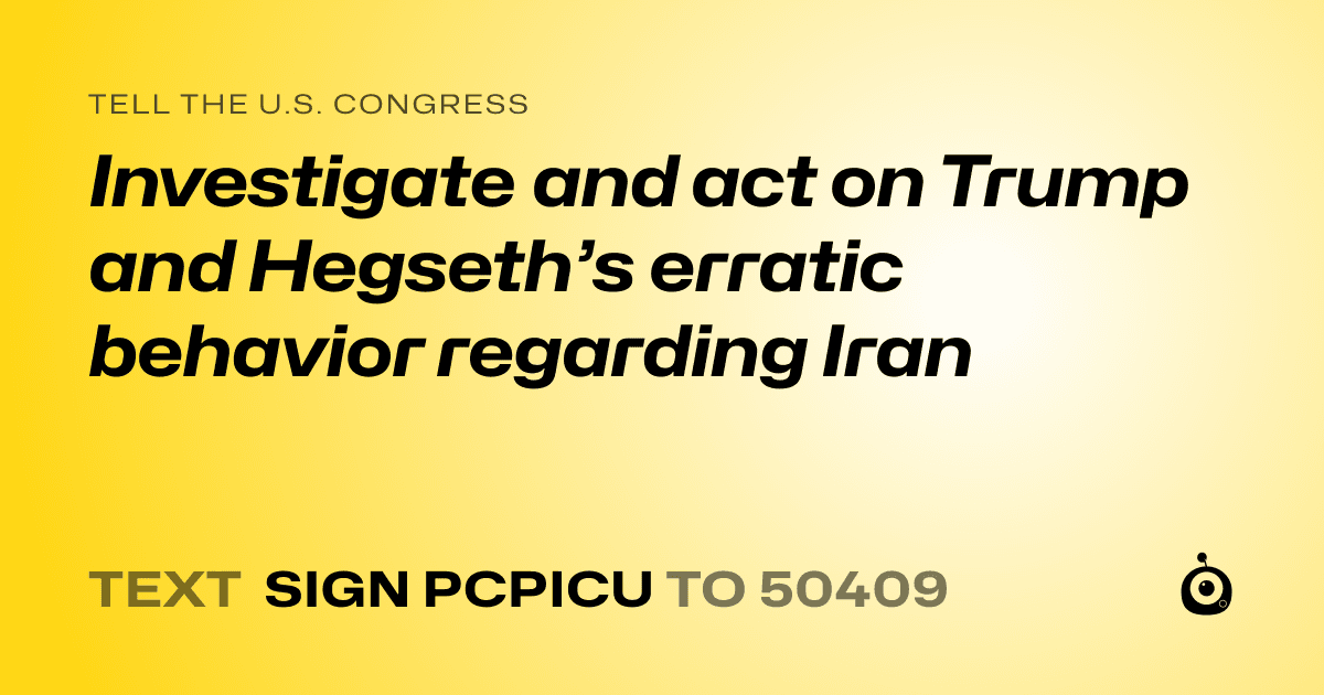 A shareable card that reads "tell the U.S. Congress: Investigate and act on Trump and Hegseth’s erratic behavior regarding Iran" followed by "text sign PCPICU to 50409"