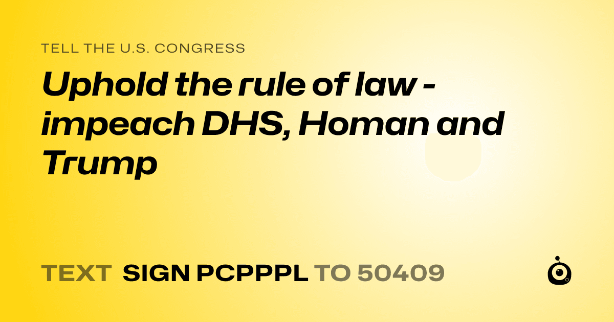 A shareable card that reads "tell the U.S. Congress: Uphold the rule of law - impeach DHS, Homan and Trump" followed by "text sign PCPPPL to 50409"
