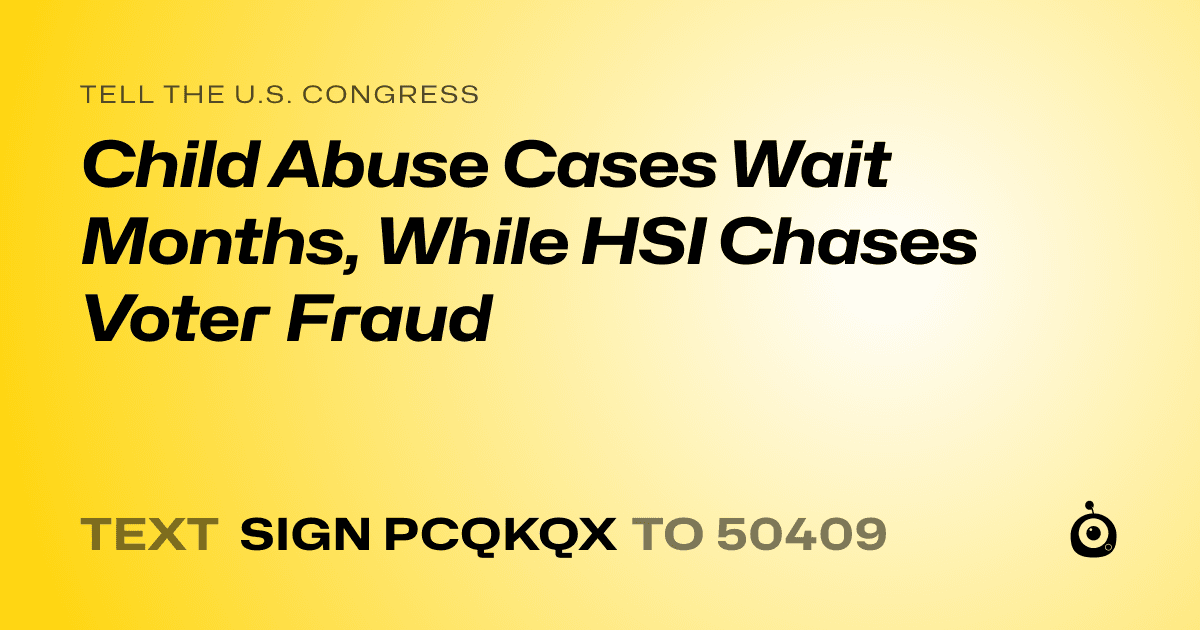 A shareable card that reads "tell the U.S. Congress: Child Abuse Cases Wait Months, While HSI Chases Voter Fraud" followed by "text sign PCQKQX to 50409"