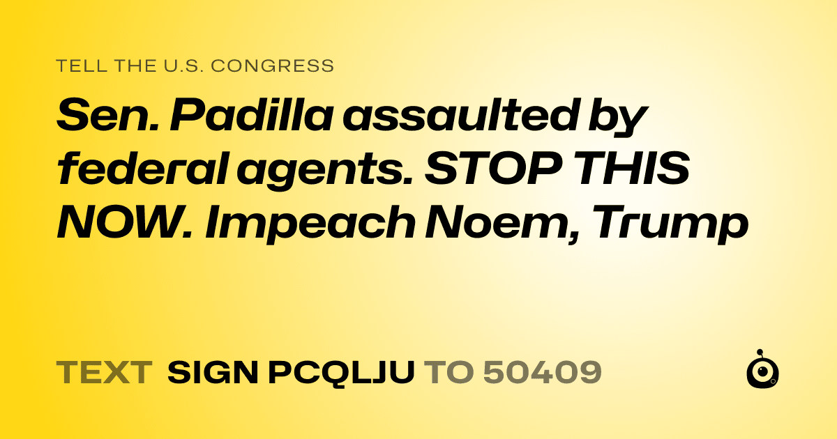 A shareable card that reads "tell the U.S. Congress: Sen. Padilla assaulted by federal agents. STOP THIS NOW. Impeach  Noem, Trump" followed by "text sign PCQLJU to 50409"