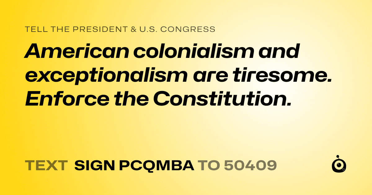 A shareable card that reads "tell the President & U.S. Congress: American colonialism and exceptionalism are tiresome. Enforce the Constitution." followed by "text sign PCQMBA to 50409"