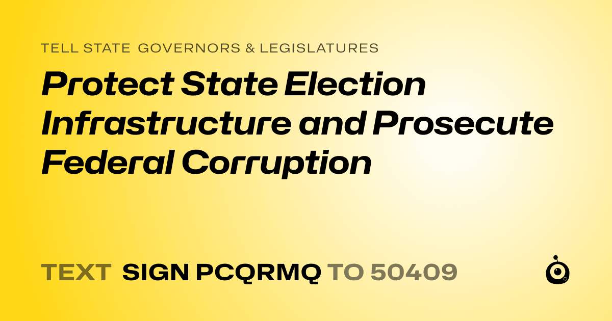 A shareable card that reads "tell State Governors & Legislatures: Protect State Election Infrastructure and Prosecute Federal Corruption" followed by "text sign PCQRMQ to 50409"