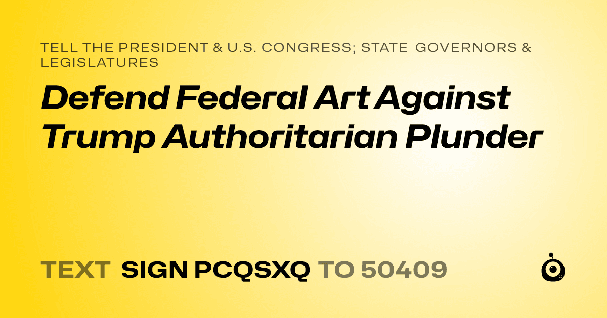A shareable card that reads "tell the President & U.S. Congress; State Governors & Legislatures: Defend Federal Art Against Trump  Authoritarian Plunder" followed by "text sign PCQSXQ to 50409"