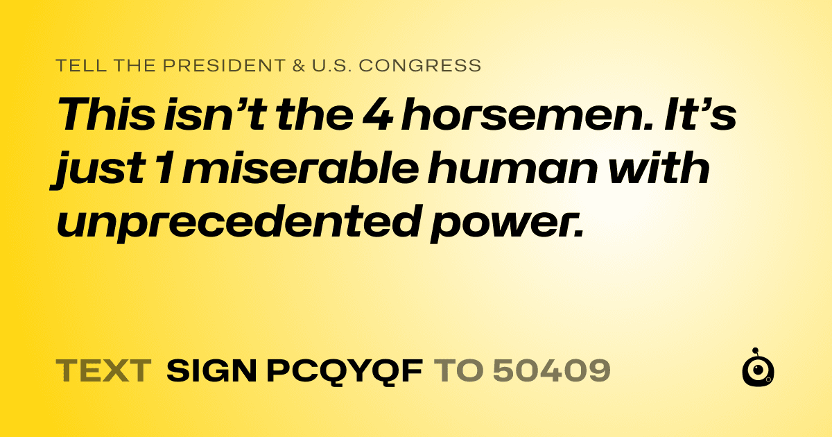 A shareable card that reads "tell the President & U.S. Congress: This isn’t the 4 horsemen. It’s just 1 miserable human with unprecedented power." followed by "text sign PCQYQF to 50409"