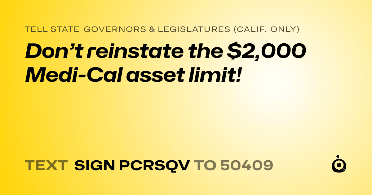 A shareable card that reads "tell State Governors & Legislatures (Calif. only): Don’t reinstate the $2,000 Medi-Cal asset limit!" followed by "text sign PCRSQV to 50409"