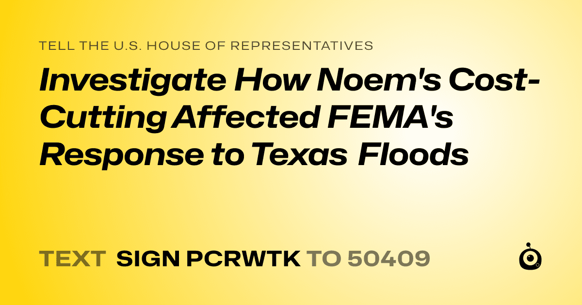A shareable card that reads "tell the U.S. House of Representatives: Investigate How Noem's Cost-Cutting Affected FEMA's Response to Texas Floods" followed by "text sign PCRWTK to 50409"