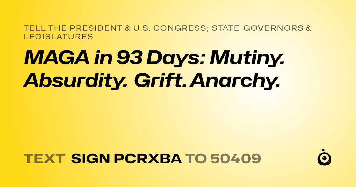 A shareable card that reads "tell the President & U.S. Congress; State Governors & Legislatures: MAGA in 93 Days: Mutiny. Absurdity. Grift. Anarchy." followed by "text sign PCRXBA to 50409"