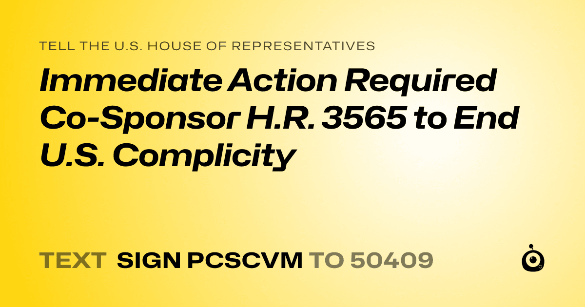 A shareable card that reads "tell the U.S. House of Representatives: Immediate Action Required Co-Sponsor H.R. 3565 to End U.S. Complicity" followed by "text sign PCSCVM to 50409"