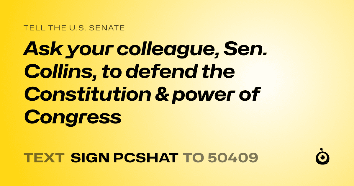 A shareable card that reads "tell the U.S. Senate: Ask your colleague, Sen. Collins, to defend the Constitution & power of Congress" followed by "text sign PCSHAT to 50409"