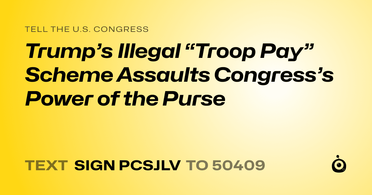 A shareable card that reads "tell the U.S. Congress: Trump’s Illegal “Troop Pay” Scheme Assaults Congress’s Power of the Purse" followed by "text sign PCSJLV to 50409"