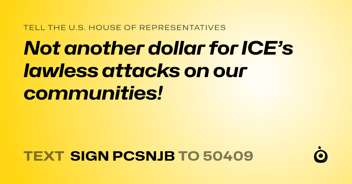 A shareable card that reads "tell the U.S. House of Representatives: Not another dollar for ICE’s lawless attacks on our communities!" followed by "text sign PCSNJB to 50409"