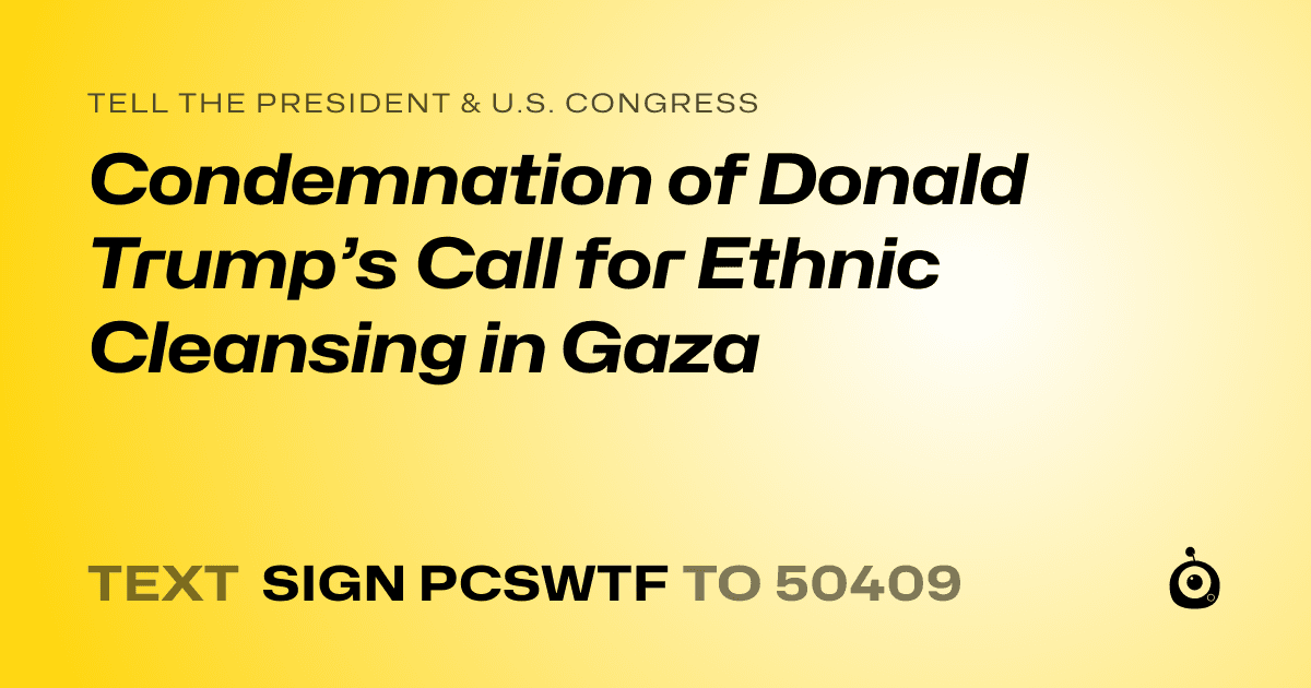 A shareable card that reads "tell the President & U.S. Congress: Condemnation of Donald Trump’s Call for Ethnic Cleansing in Gaza" followed by "text sign PCSWTF to 50409"