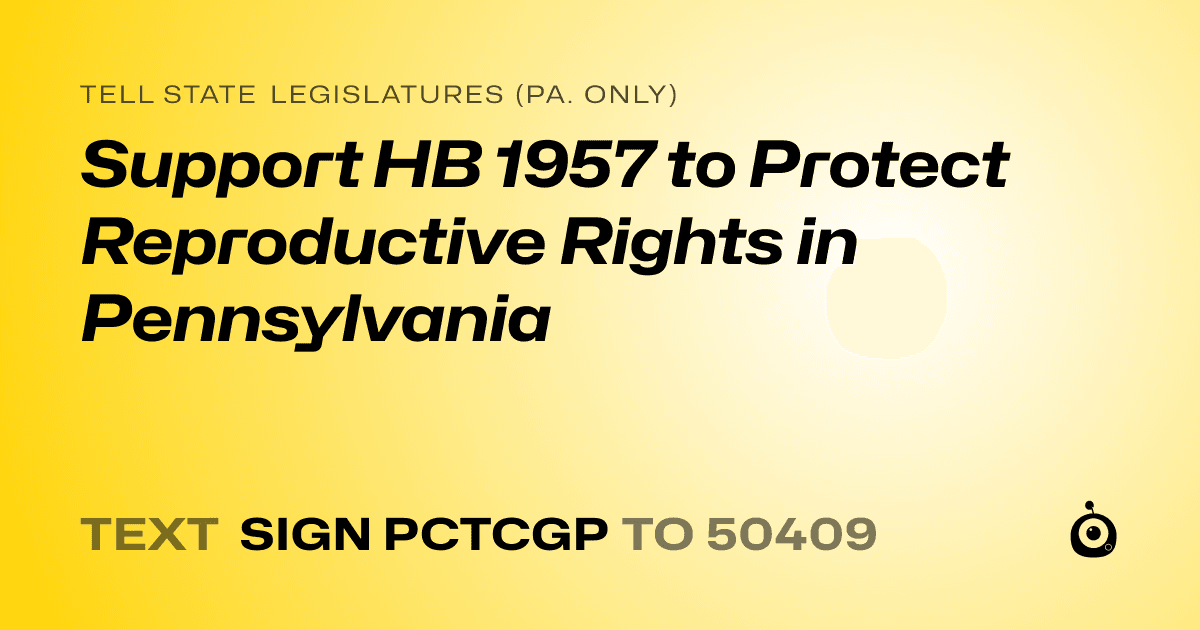 A shareable card that reads "tell State Legislatures (Pa. only): Support HB 1957 to Protect Reproductive Rights in Pennsylvania" followed by "text sign PCTCGP to 50409"