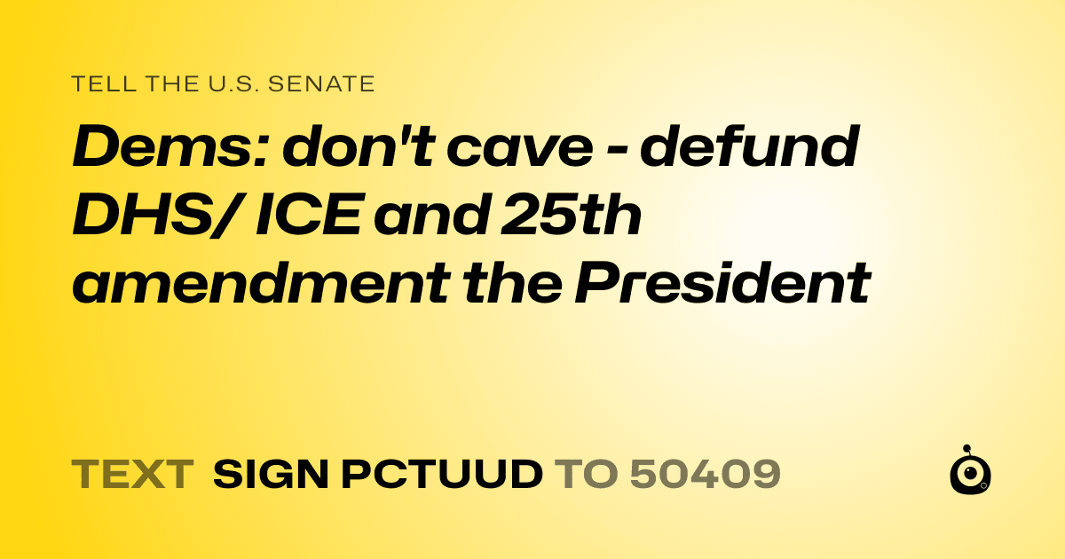 A shareable card that reads "tell the U.S. Senate: Dems: don't cave - defund DHS/ ICE and 25th amendment the President" followed by "text sign PCTUUD to 50409"