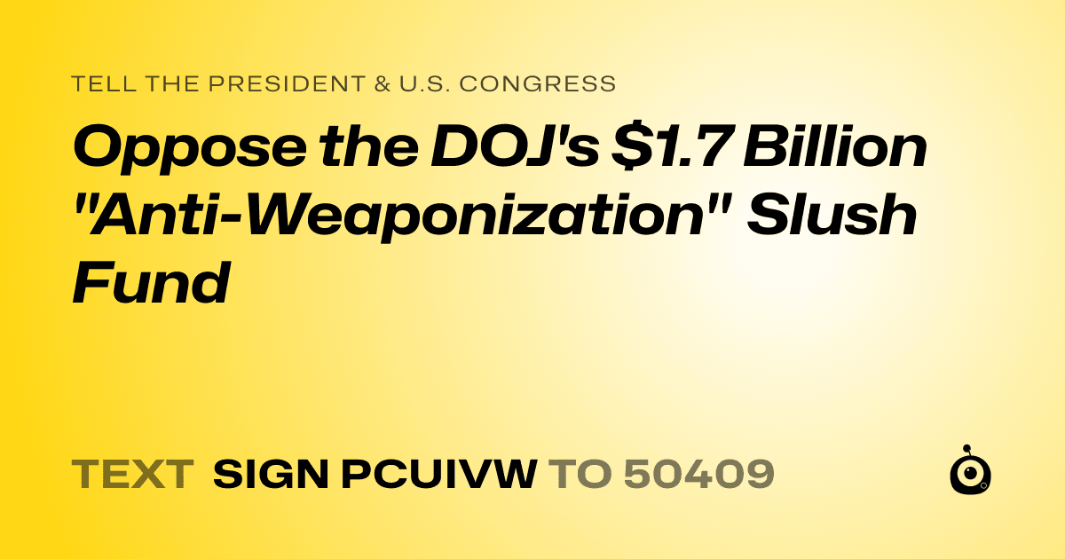 A shareable card that reads "tell the President & U.S. Congress: Oppose the DOJ's $1.7 Billion "Anti-Weaponization" Slush Fund" followed by "text sign PCUIVW to 50409"