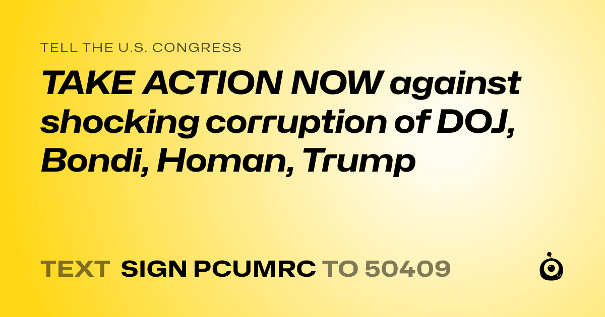 A shareable card that reads "tell the U.S. Congress: TAKE ACTION NOW against shocking corruption of DOJ, Bondi, Homan, Trump" followed by "text sign PCUMRC to 50409"