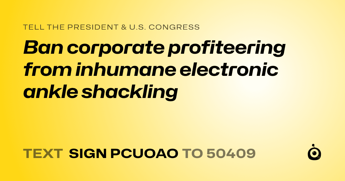 A shareable card that reads "tell the President & U.S. Congress: Ban corporate profiteering from inhumane electronic ankle shackling" followed by "text sign PCUOAO to 50409"