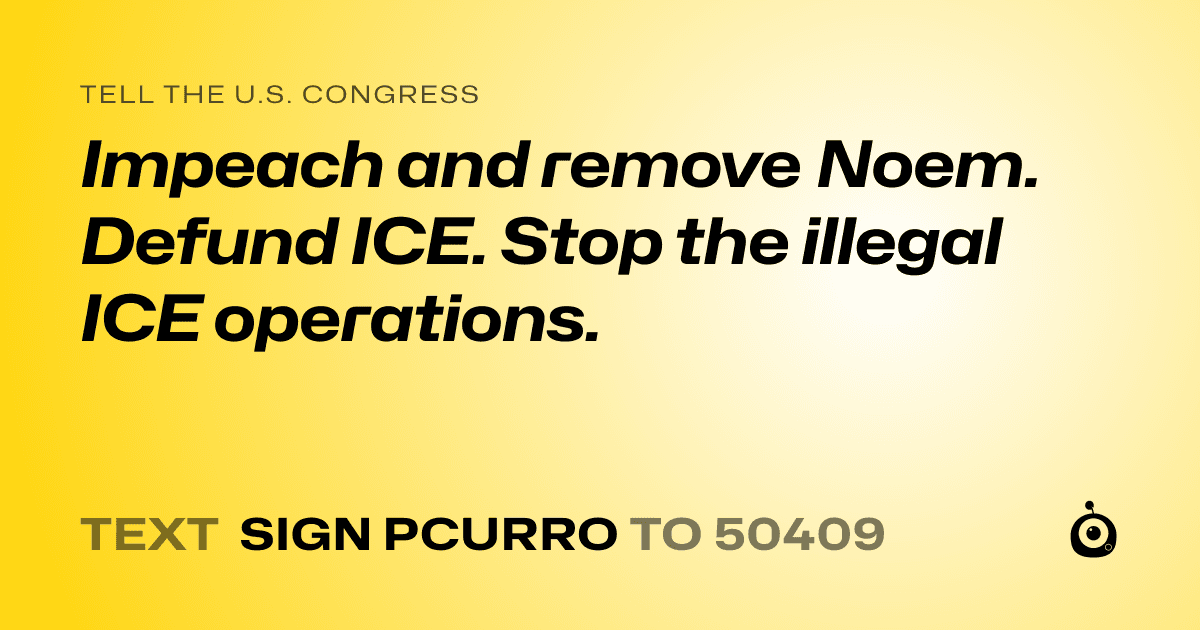 A shareable card that reads "tell the U.S. Congress: Impeach and remove Noem. 

Defund ICE. 

Stop the illegal ICE operations." followed by "text sign PCURRO to 50409"