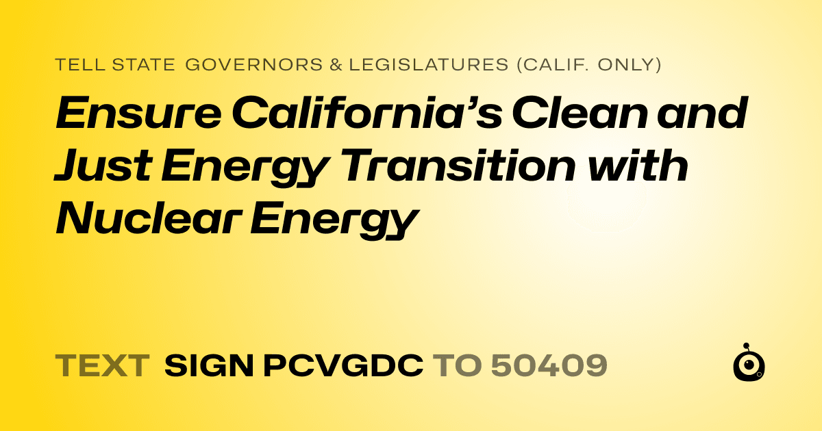 A shareable card that reads "tell State Governors & Legislatures (Calif. only): Ensure California’s Clean and Just Energy Transition with Nuclear Energy" followed by "text sign PCVGDC to 50409"