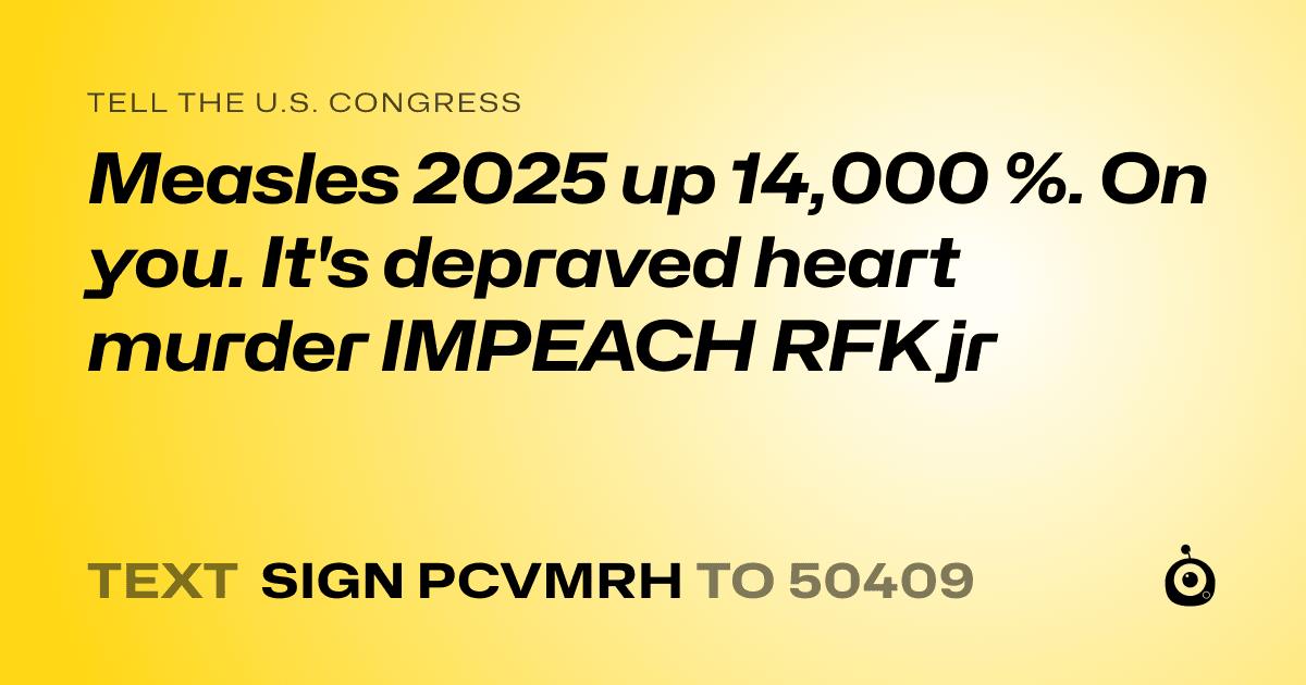 A shareable card that reads "tell the U.S. Congress: Measles 2025 up 14,000 %. On you. It's depraved heart murder
IMPEACH RFK jr" followed by "text sign PCVMRH to 50409"