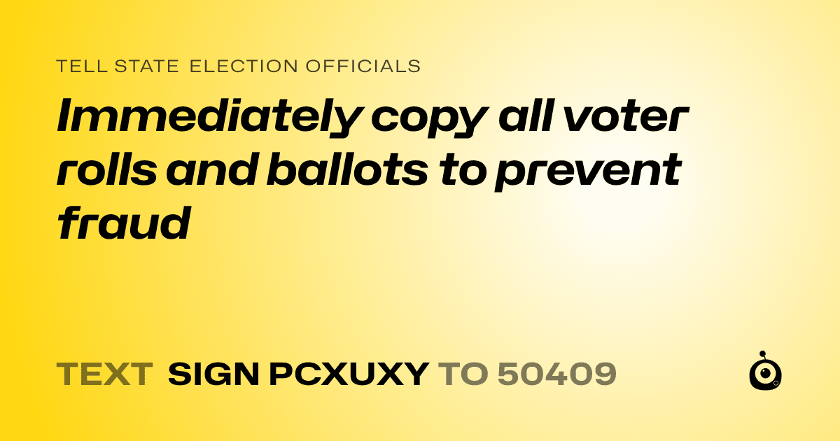 A shareable card that reads "tell State Election Officials: Immediately copy all voter rolls and ballots to prevent fraud " followed by "text sign PCXUXY to 50409"