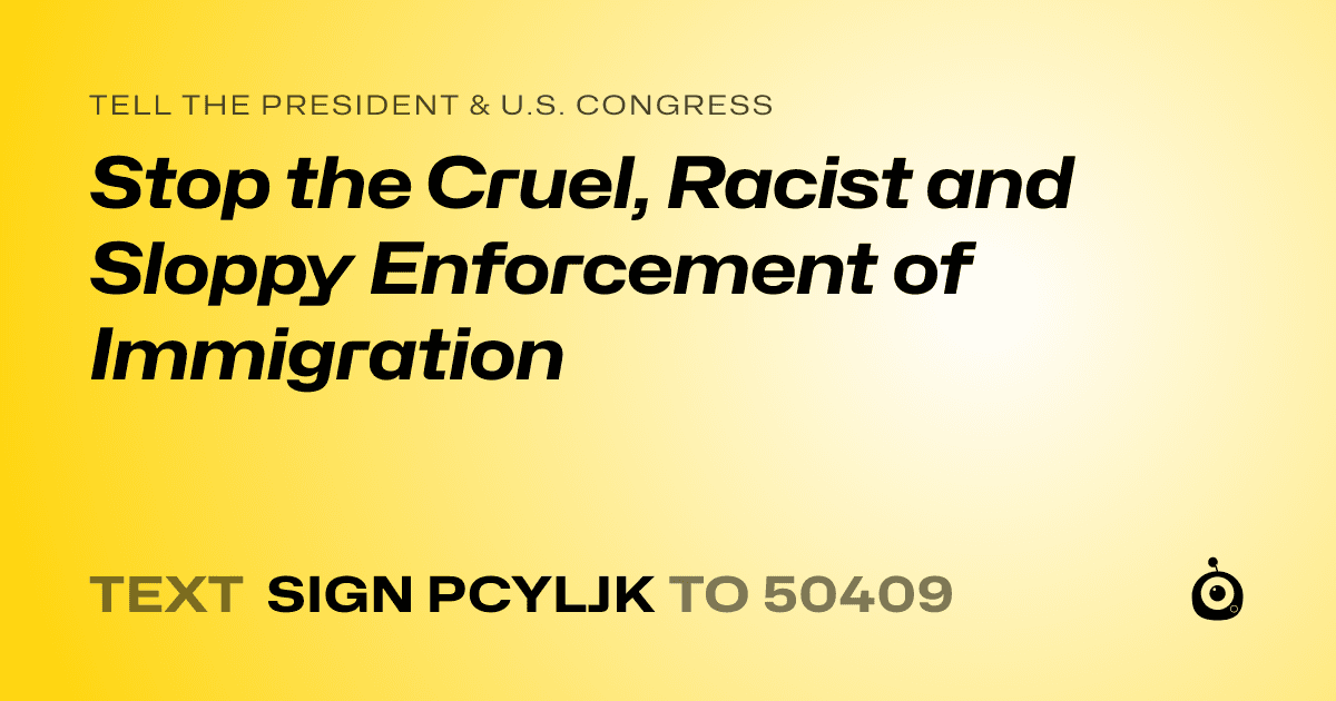 A shareable card that reads "tell the President & U.S. Congress: Stop the Cruel, Racist and Sloppy Enforcement of Immigration" followed by "text sign PCYLJK to 50409"