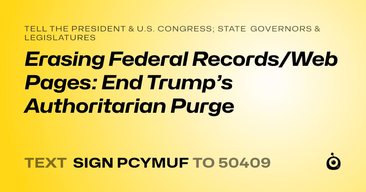 A shareable card that reads "tell the President & U.S. Congress; State Governors & Legislatures: Erasing Federal Records/Web Pages: End Trump’s Authoritarian Purge" followed by "text sign PCYMUF to 50409"