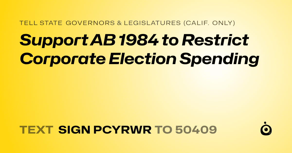 A shareable card that reads "tell State Governors & Legislatures (Calif. only): Support AB 1984 to Restrict Corporate Election Spending" followed by "text sign PCYRWR to 50409"