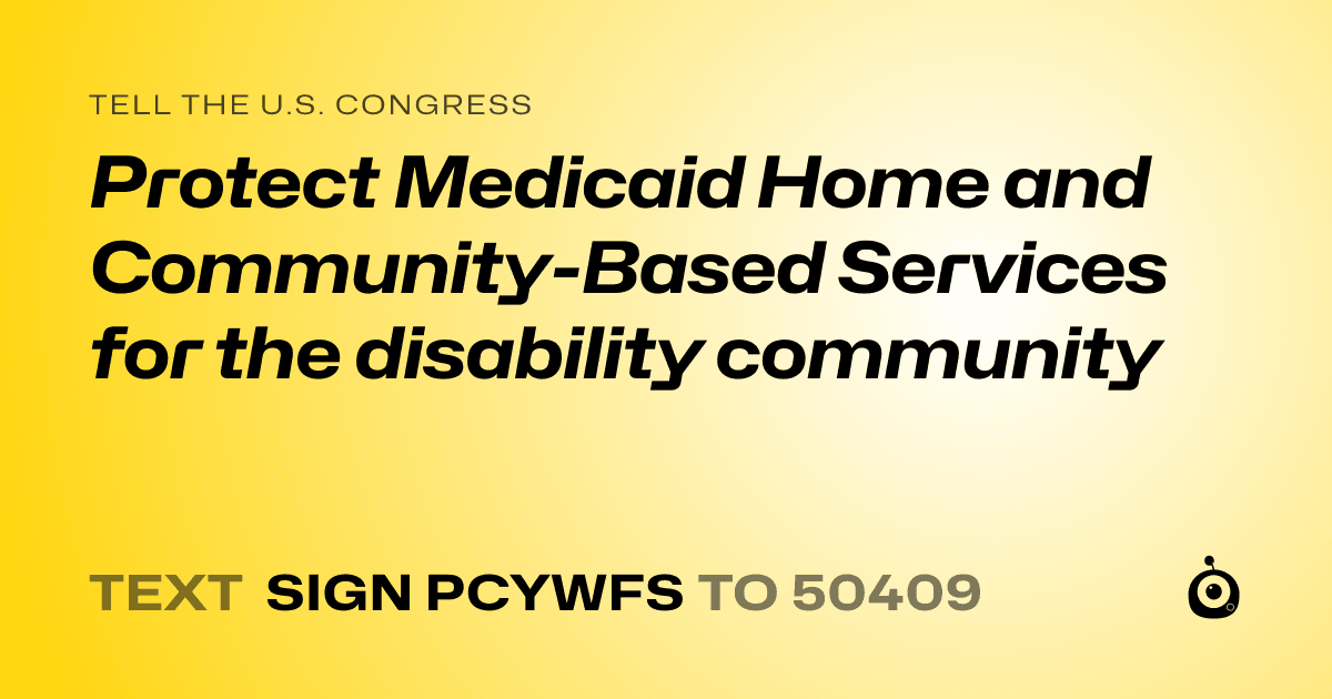 A shareable card that reads "tell the U.S. Congress: Protect Medicaid Home and Community-Based Services for the disability community" followed by "text sign PCYWFS to 50409"
