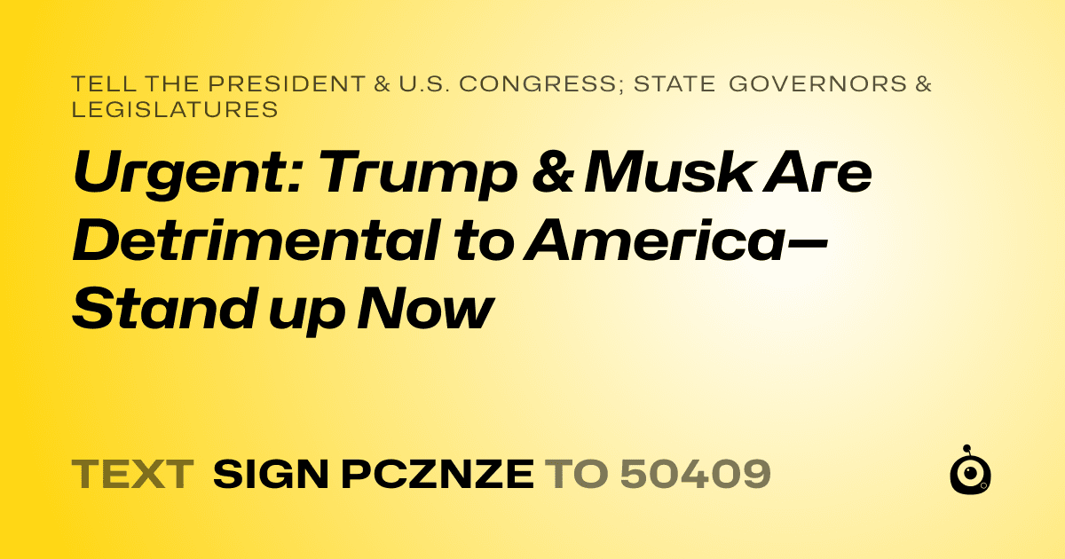 A shareable card that reads "tell the President & U.S. Congress; State Governors & Legislatures: Urgent: Trump & Musk Are Detrimental to America—Stand up Now" followed by "text sign PCZNZE to 50409"
