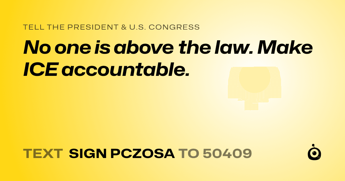 A shareable card that reads "tell the President & U.S. Congress: No one is above the law. Make ICE accountable." followed by "text sign PCZOSA to 50409"