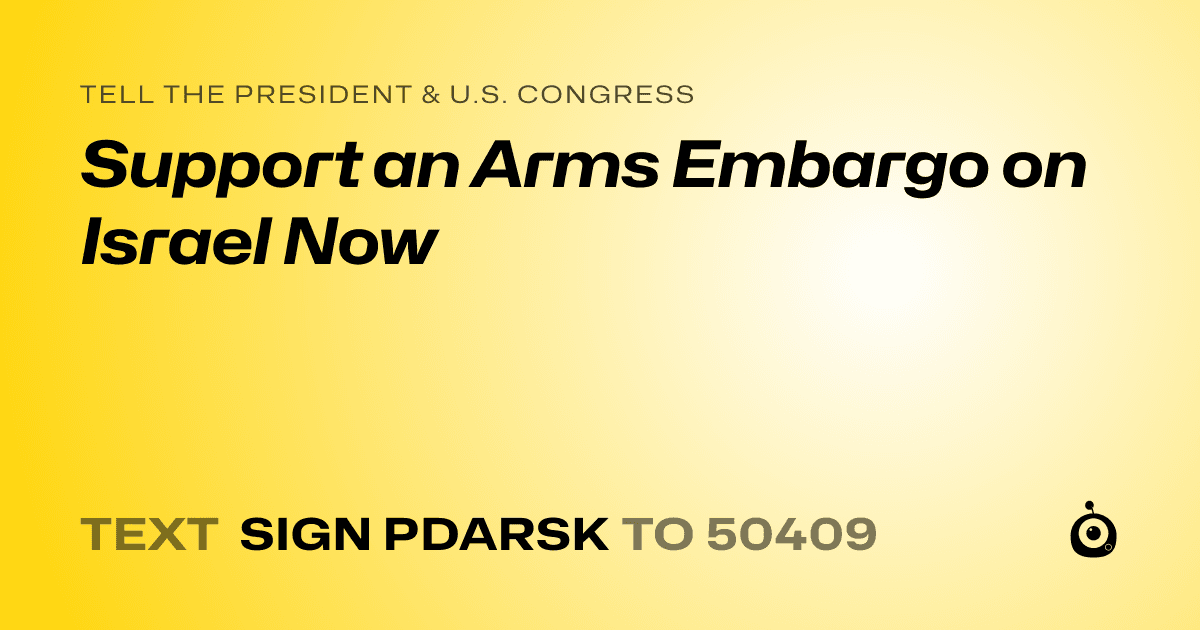 A shareable card that reads "tell the President & U.S. Congress: Support an Arms Embargo on Israel Now" followed by "text sign PDARSK to 50409"