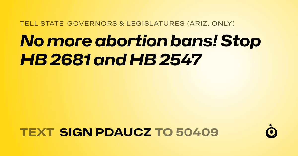 A shareable card that reads "tell State Governors & Legislatures (Ariz. only): No more abortion bans! Stop HB 2681 and HB 2547" followed by "text sign PDAUCZ to 50409"