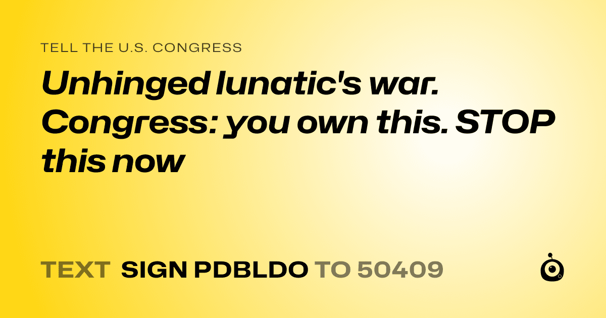 A shareable card that reads "tell the U.S. Congress: Unhinged lunatic's war. Congress: you own this. STOP this now" followed by "text sign PDBLDO to 50409"